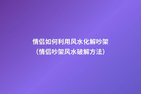 情侣如何利用风水化解吵架（情侣吵架风水破解方法）