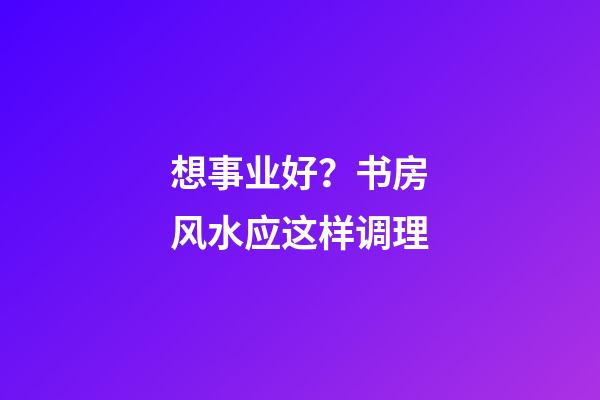想事业好？书房风水应这样调理