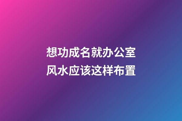 想功成名就办公室风水应该这样布置