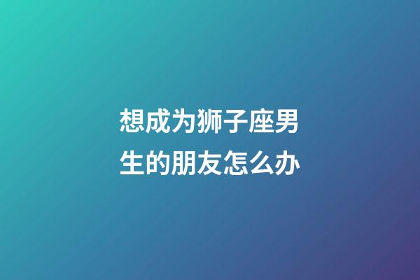 想成为狮子座男生的朋友怎么办-第1张-星座运势-玄机派