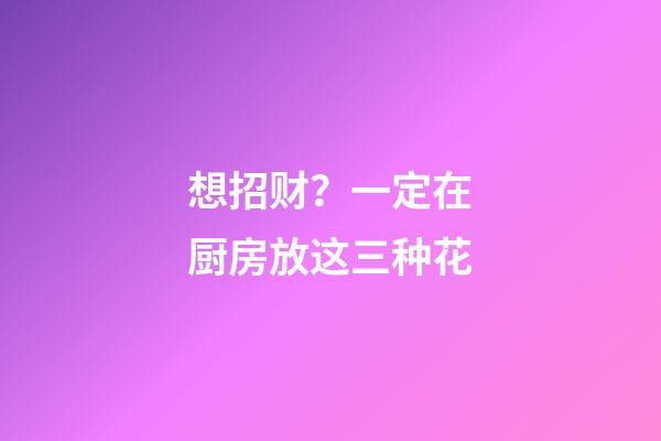 想招财？一定在厨房放这三种花