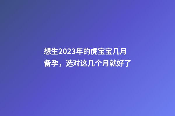 想生2023年的虎宝宝几月备孕，选对这几个月就好了