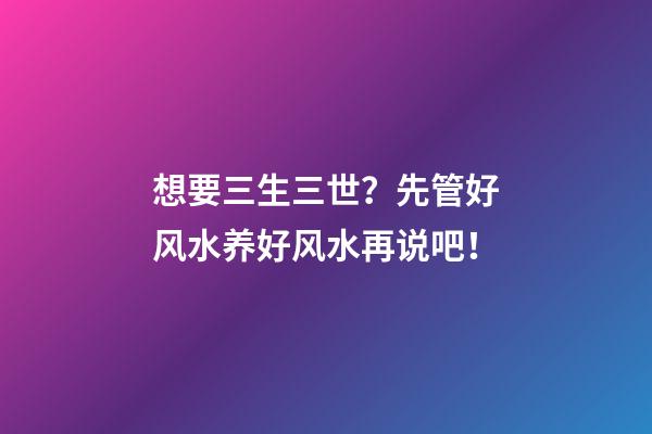 想要三生三世？先管好风水养好风水再说吧！