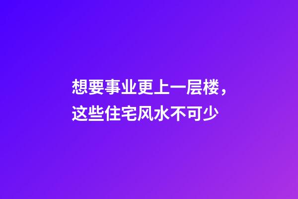 想要事业更上一层楼，这些住宅风水不可少