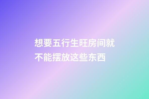 想要五行生旺房间就不能摆放这些东西