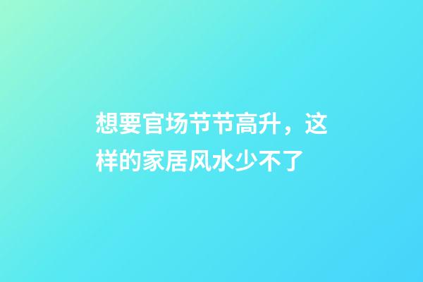 想要官场节节高升，这样的家居风水少不了