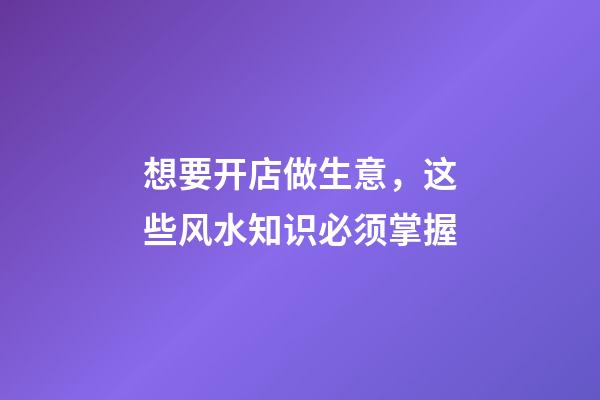 想要开店做生意，这些风水知识必须掌握