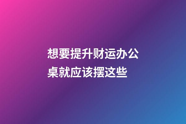 想要提升财运办公桌就应该摆这些