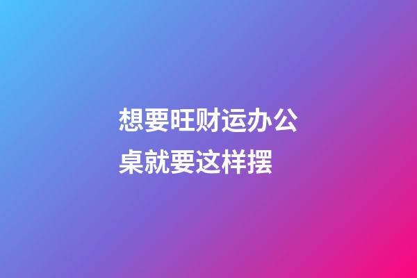想要旺财运办公桌就要这样摆