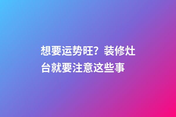 想要运势旺？装修灶台就要注意这些事