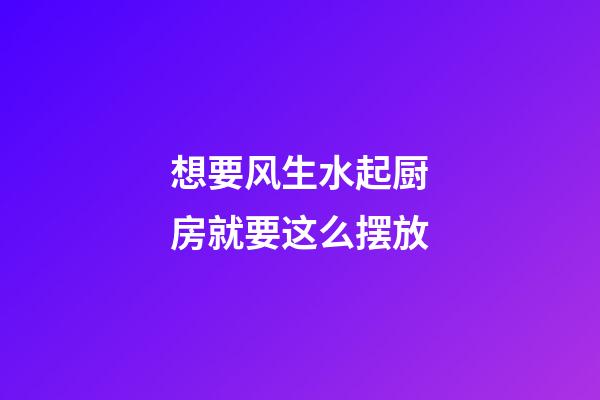 想要风生水起厨房就要这么摆放