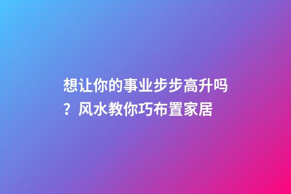 想让你的事业步步高升吗？风水教你巧布置家居