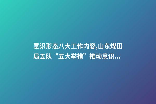 意识形态八大工作内容,山东煤田局五队“五大举措”推动意识形态和新闻宣传工作落实落细-第1张-观点-玄机派
