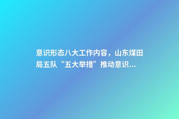 意识形态八大工作内容，山东煤田局五队“五大举措”推动意识形态和新闻宣传工作落实落细-第1张-观点-玄机派