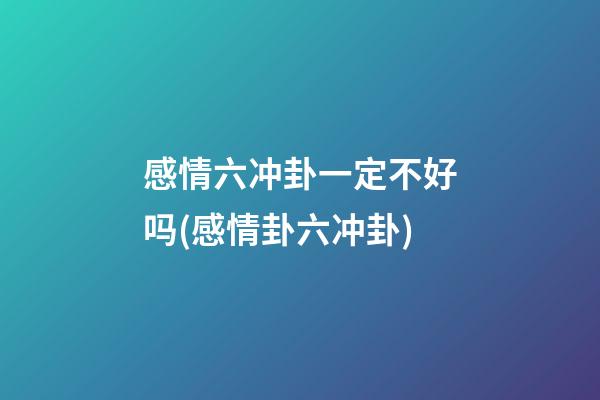 感情六冲卦一定不好吗(感情卦六冲卦)