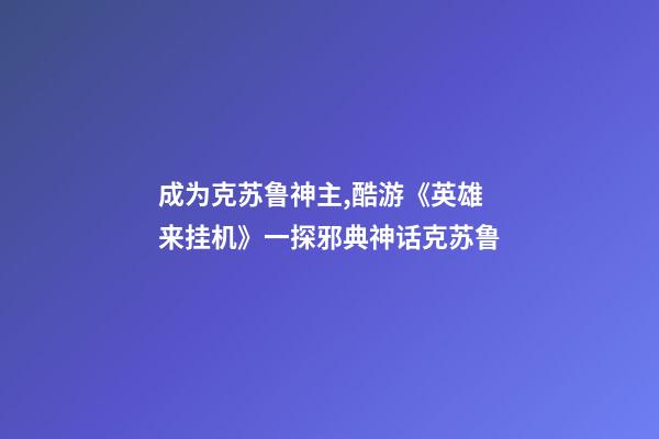 成为克苏鲁神主,酷游《英雄来挂机》一探邪典神话克苏鲁-第1张-观点-玄机派