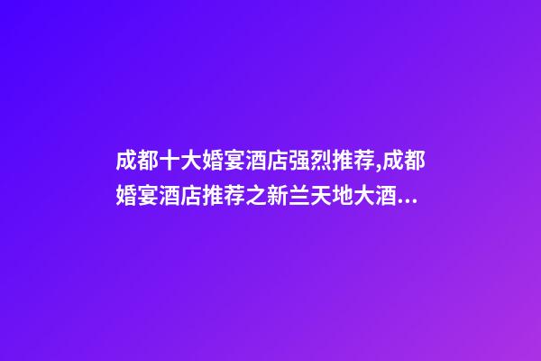 成都十大婚宴酒店强烈推荐,成都婚宴酒店推荐之新兰天地大酒店-第1张-观点-玄机派