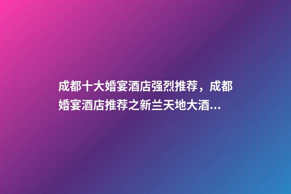 成都十大婚宴酒店强烈推荐，成都婚宴酒店推荐之新兰天地大酒店-第1张-观点-玄机派