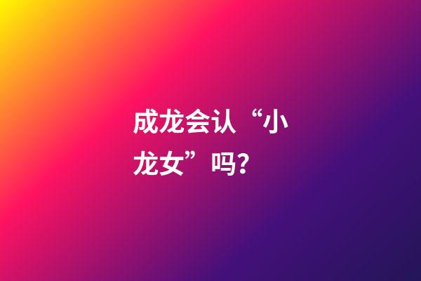 成龙会认“小龙女”吗？