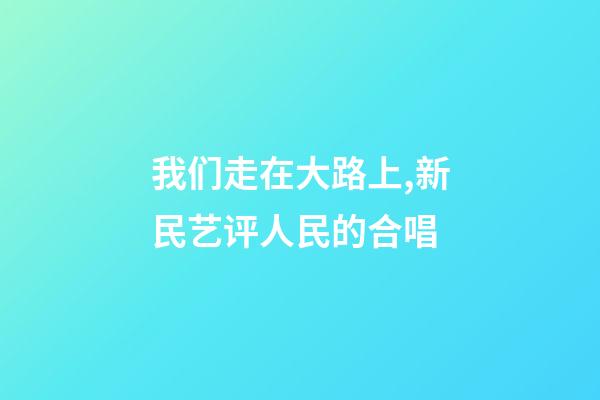 我们走在大路上,新民艺评人民的合唱-第1张-观点-玄机派