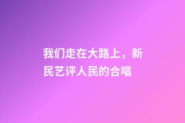 我们走在大路上，新民艺评人民的合唱-第1张-观点-玄机派