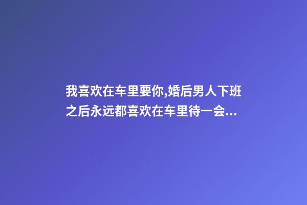 我喜欢在车里要你,婚后男人下班之后永远都喜欢在车里待一会儿-第1张-观点-玄机派