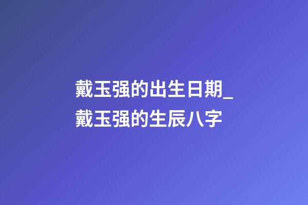 戴玉强的出生日期_戴玉强的生辰八字