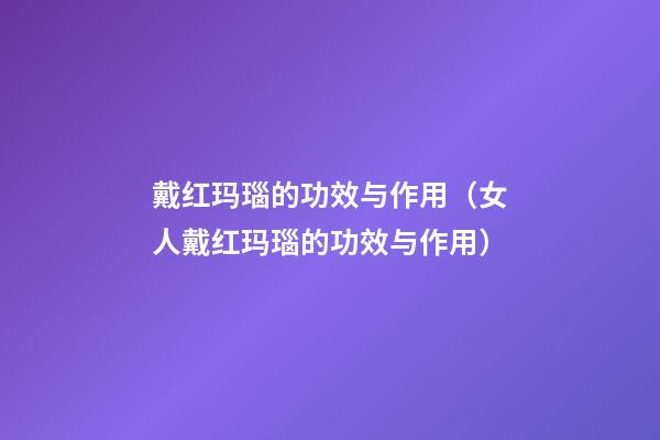 戴红玛瑙的功效与作用（女人戴红玛瑙的功效与作用）