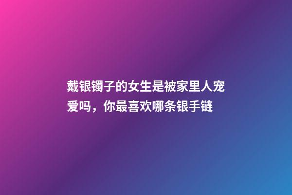 戴银镯子的女生是被家里人宠爱吗，你最喜欢哪条银手链