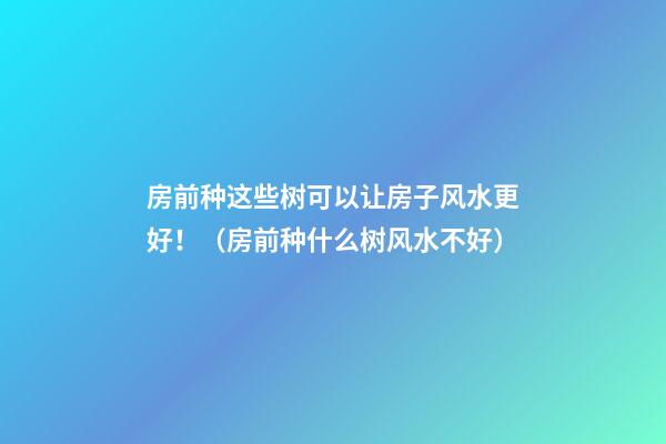 房前种这些树可以让房子风水更好！（房前种什么树风水不好）