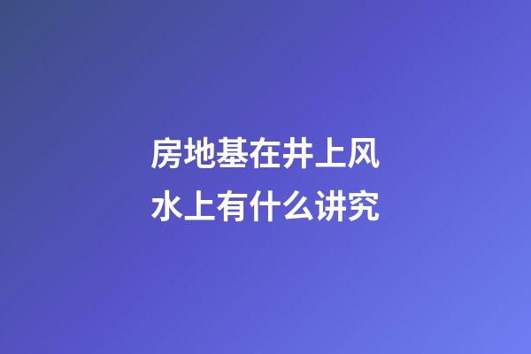 房地基在井上风水上有什么讲究