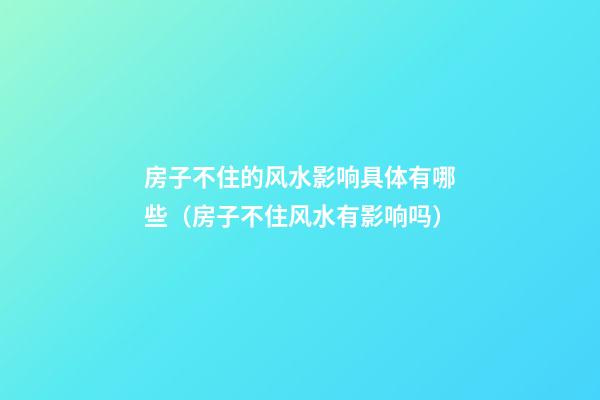 房子不住的风水影响具体有哪些（房子不住风水有影响吗）