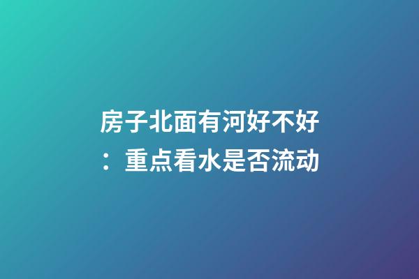 房子北面有河好不好：重点看水是否流动