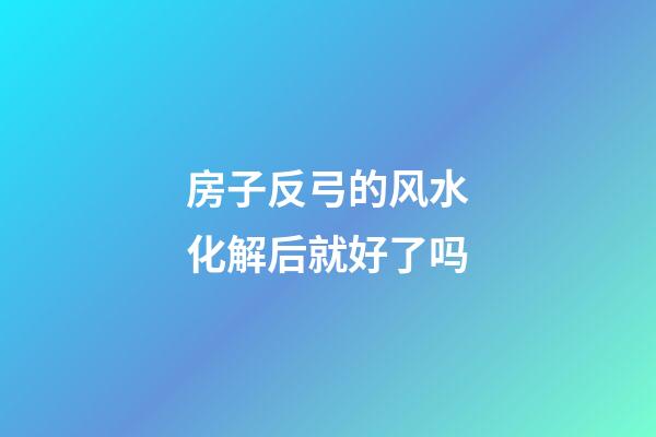房子反弓的风水化解后就好了吗