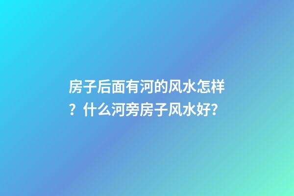 房子后面有河的风水怎样？什么河旁房子风水好？