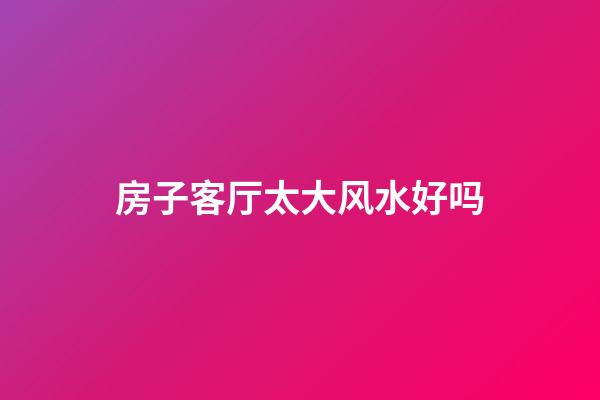 房子客厅太大风水好吗