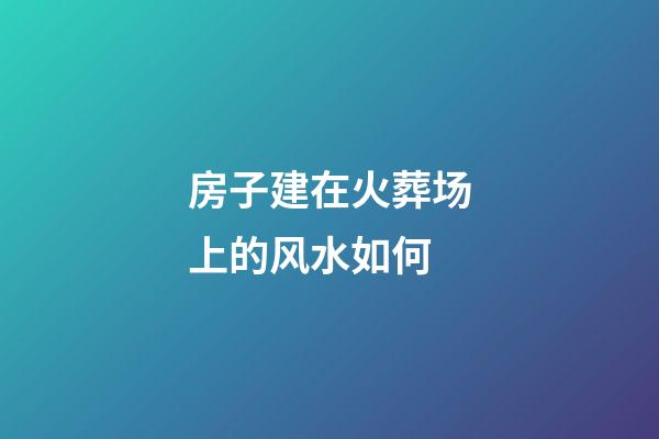 房子建在火葬场上的风水如何