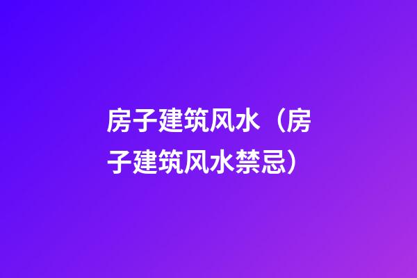 房子建筑风水（房子建筑风水禁忌）