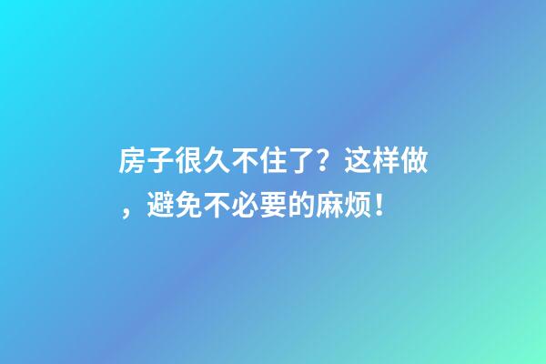 房子很久不住了？这样做，避免不必要的麻烦！