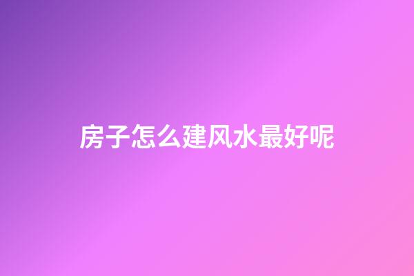 房子怎么建风水最好呢