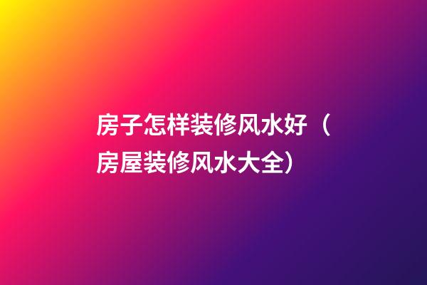 房子怎样装修风水好（房屋装修风水大全）