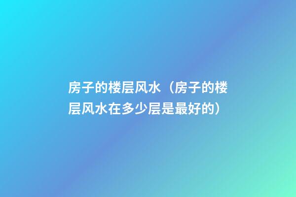 房子的楼层风水（房子的楼层风水在多少层是最好的）