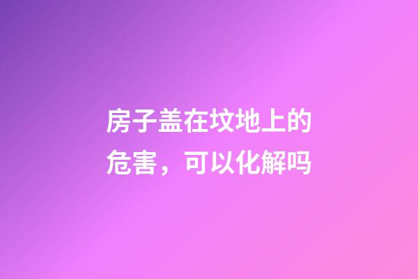 房子盖在坟地上的危害，可以化解吗