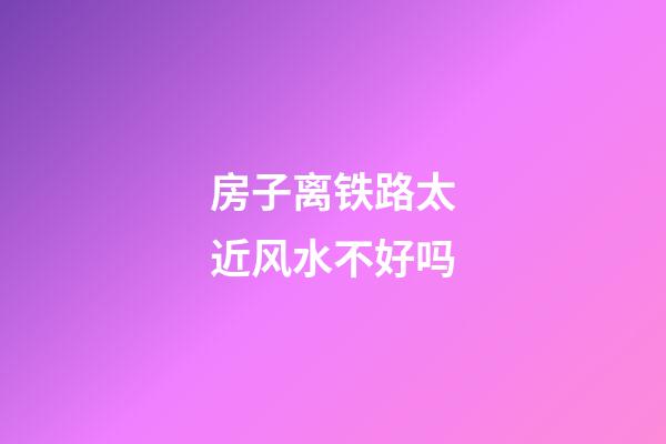 房子离铁路太近风水不好吗