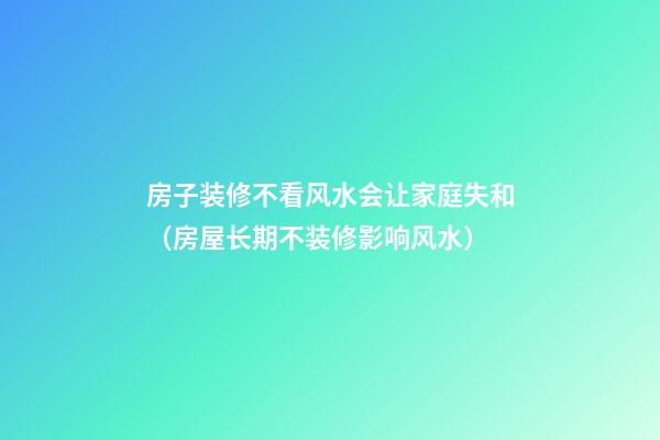 房子装修不看风水会让家庭失和（房屋长期不装修影响风水）