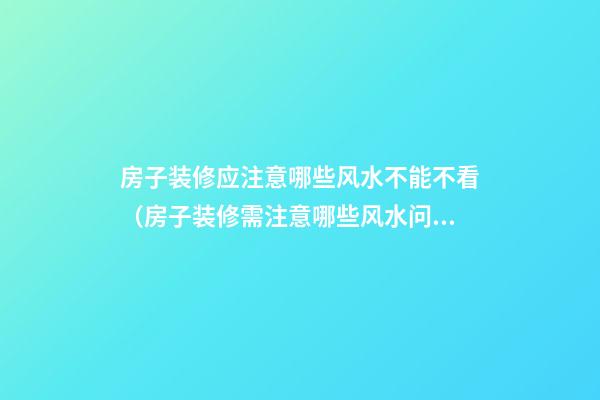 房子装修应注意哪些风水不能不看（房子装修需注意哪些风水问题）
