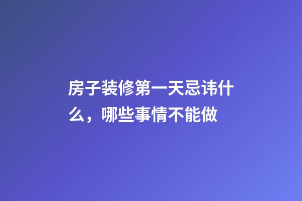 房子装修第一天忌讳什么，哪些事情不能做