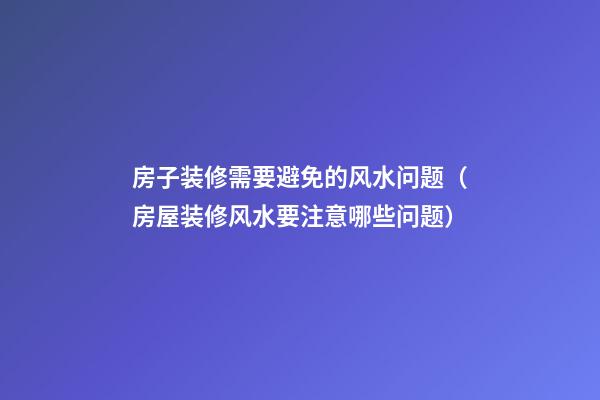 房子装修需要避免的风水问题（房屋装修风水要注意哪些问题）