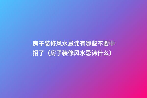 房子装修风水忌讳有哪些不要中招了（房子装修风水忌讳什么）