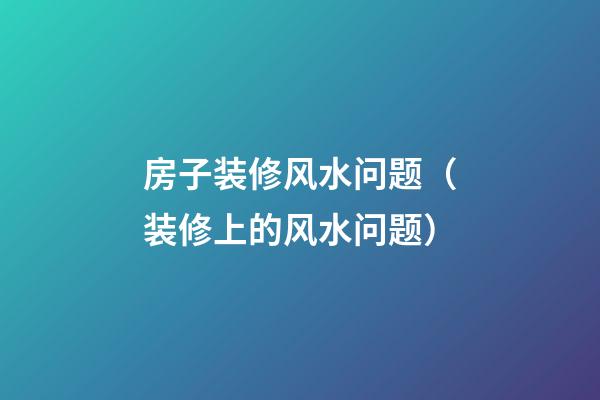 房子装修风水问题（装修上的风水问题）